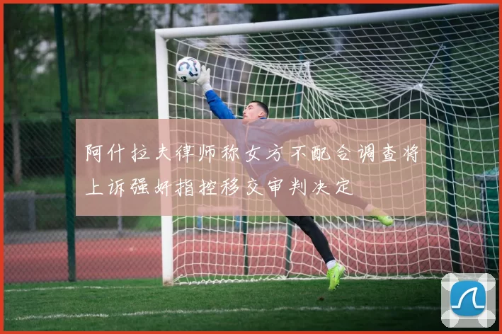 阿什拉夫律师称女方不配合调查将上诉强奸指控移交审判决定