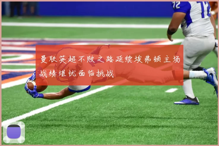曼联英超不败之路延续埃弗顿主场战绩堪忧面临挑战